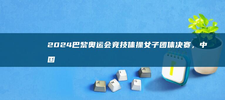 2024 巴黎奥运会竞技体操女子团体决赛，中国代表团最终位列第6，如何评价本场比赛？